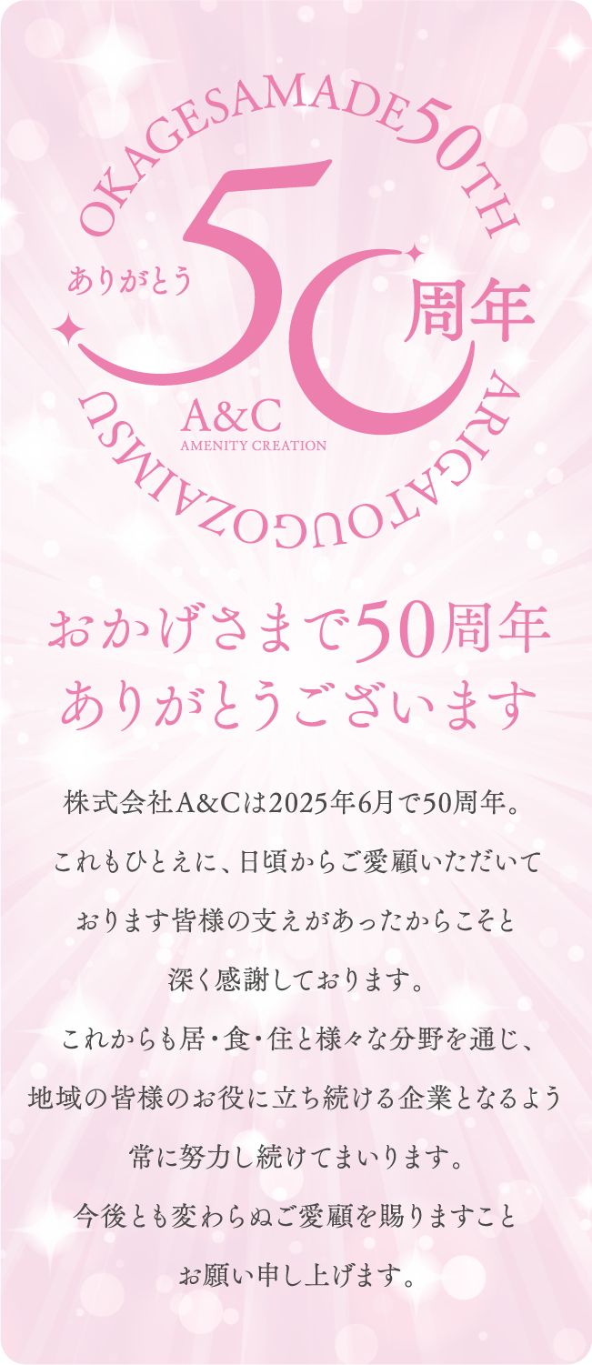 おかげさまで50周年ありがとうございます。株式会社A&Cは2025年6月で50周年。 これもひとえに、日頃からご愛顧いただいております皆様の支えがあったからこそと深く感謝しております。これからも居・食・住と様々な分野を通じ、地域の皆様のお役に立ち続ける企業となるよう常に努力し続けてまいります。今後とも変わらぬご愛顧を賜りますことお願い申し上げます。